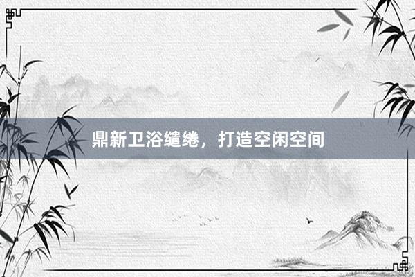 鼎新卫浴缱绻，<a href=